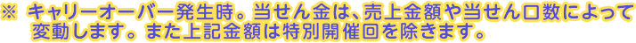 キャリーオーバー発生時。当せん金は、売上金額や当せん口数によって変動します。また上記金額は特別開催回を除きます。