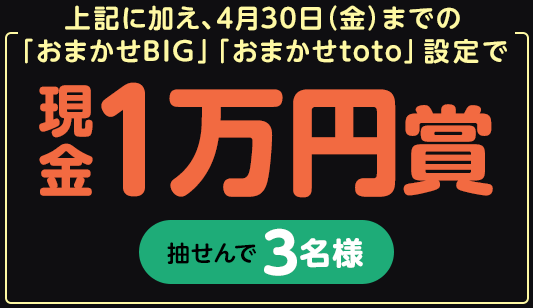 上記に加え、4月30日（金）までの「おまかせBIG」「おまかせtoto」設定で…抽せんで3名さまに現金1万円賞
