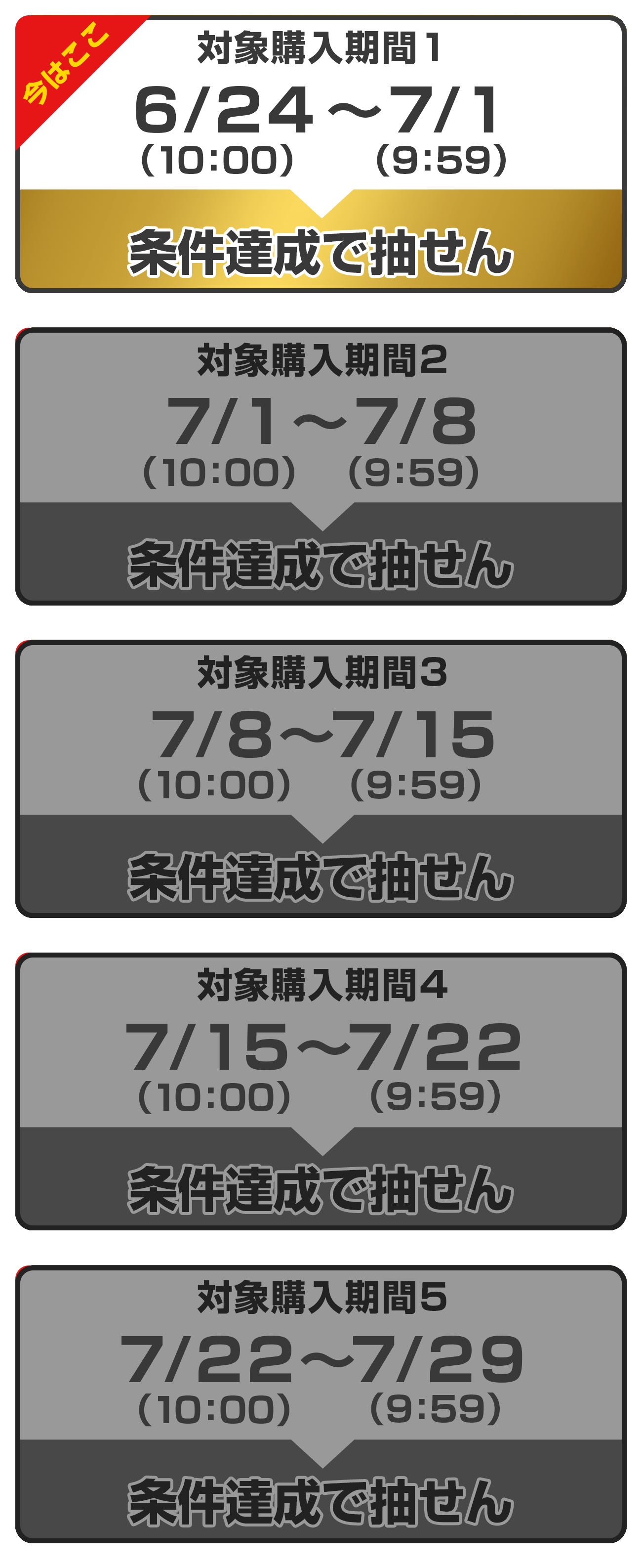 
                購入対象期間 ① : 2024年6月24日(月) 10:00 ～　2024年7月1日(月)9:59
              
                購入対象期間 ② : 2024年7月1日(月) 10:00 ～　2024年7月8日(月)9:59
              
                購入対象期間 ③ : 2024年7月8日(月) 10:00 ～　2024年7月15日(月)9:59
              
                購入対象期間 ④ : 2024年7月15日(月) 10:00 ～　2024年7月22日(月)9:59
              
                購入対象期間 ⑤ : 2024年7月22日(月) 10:00 ～　2024年7月29日(月)9:59
              