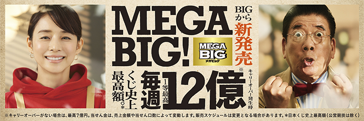 BIGから新発売MEGA BIG くじ史上最高額毎週1等最高12億※キャリーオーバー発生時※キャリーオーバーがない場合は、最高7億円。当せん金は、売上金額や当せん口数によって変動します。販売スケジュールは変更となる場合があります。＊日本くじ史上最高額（公営競技除く）