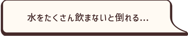 水をたくさん飲まないと倒れる…