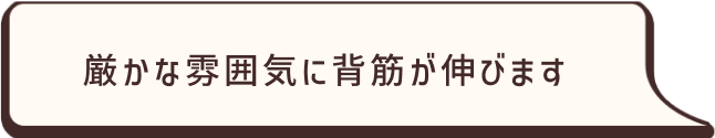 厳かな雰囲気に背筋が伸びます